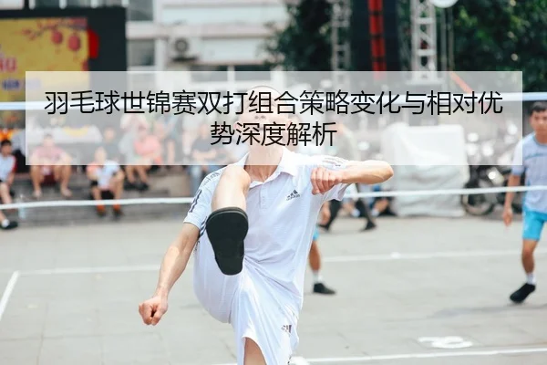 羽毛球世锦赛双打组合策略变化与相对优势深度解析